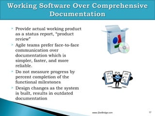    Provide actual working product
    as a status report, “product
    review”
   Agile teams prefer face-to-face
    communication over
    documentation which is
    simpler, faster, and more
    reliable.
   Do not measure progress by
    percent completion of the
    functional milestones
   Design changes as the system
    is built, results in outdated
    documentation


                                      www.iZenBridge.com   17
 