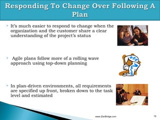    It’s much easier to respond to change when the
    organization and the customer share a clear
    understanding of the project’s status



    Agile plans follow more of a rolling wave
    approach using top-down planning



   In plan-driven environments, all requirements
    are specified up front, broken down to the task
    level and estimated



                                            www.iZenBridge.com   19
 