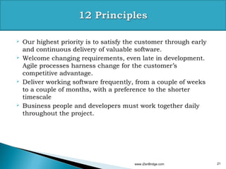    Our highest priority is to satisfy the customer through early
    and continuous delivery of valuable software.
   Welcome changing requirements, even late in development.
    Agile processes harness change for the customer’s
    competitive advantage.
   Deliver working software frequently, from a couple of weeks
    to a couple of months, with a preference to the shorter
    timescale
   Business people and developers must work together daily
    throughout the project.




                                         www.iZenBridge.com         21
 