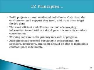    Build projects around motivated individuals. Give them the
    environment and support they need, and trust them to get
    the job done
   The most efficient and effective method of conveying
    information to and within a development team is face-to-face
    conversation.
   Working software is the primary measure of progress.
   Agile processes promote sustainable development. The
    sponsors, developers, and users should be able to maintain a
    constant pace indefinitely.




                                       www.iZenBridge.com          22
 