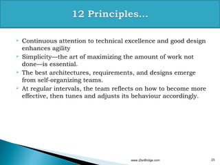    Continuous attention to technical excellence and good design
    enhances agility
   Simplicity—the art of maximizing the amount of work not
    done—is essential.
   The best architectures, requirements, and designs emerge
    from self-organizing teams.
   At regular intervals, the team reflects on how to become more
    effective, then tunes and adjusts its behaviour accordingly.




                                        www.iZenBridge.com          23
 