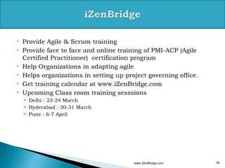    Provide Agile & Scrum training
   Provide face to face and online training of PMI-ACP (Agile
    Certified Practitioner) certification program
   Help Organizations in adapting agile
   Helps organizations in setting up project governing office.
   Get training calendar at www.iZenBridge.com
   Upcoming Class room training sesssions
     Delhi : 23-24 March
     Hyderabad : 30-31 March
     Pune : 6-7 April




                                         www.iZenBridge.com       26
 