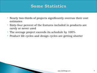    Nearly two-thirds of projects significantly overrun their cost
    estimates
   Sixty-four percent of the features included in products are
    rarely or never used
   The average project exceeds its schedule by 100%
   Product life cycles and design cycles are getting shorter




                                         www.iZenBridge.com          4
 