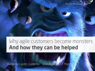 Karoliina Luoto · Scan Agile 2017 March 2, 15:00, Track 2
Why agile customers become
monsters?
And how can they be helped?
Why agile customers become monsters
And how they can be helped
Picture: © Disney Pixar
Karoliina Luoto · Codento · Scan Agile 2017 March 2
 