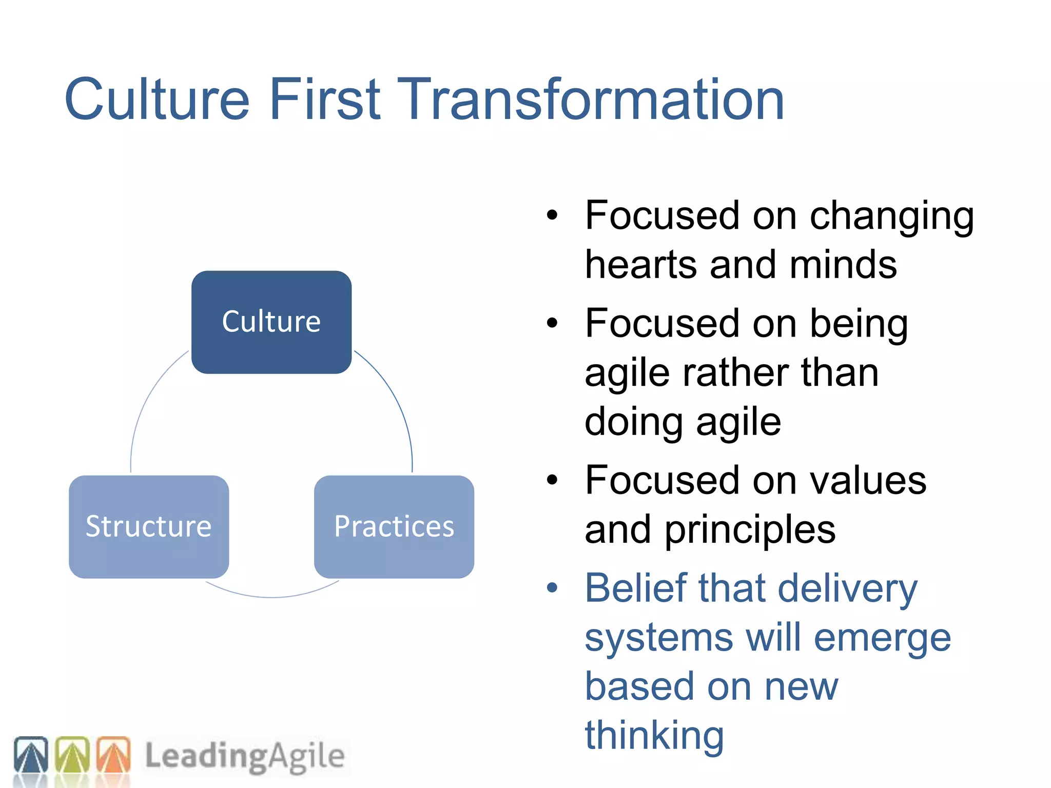 Culture
PracticesStructure
Culture First Transformation
• Focused on changing
hearts and minds
• Focused on being
agile rather than
doing agile
• Focused on values
and principles
• Belief that delivery
systems will emerge
based on new
thinking
 