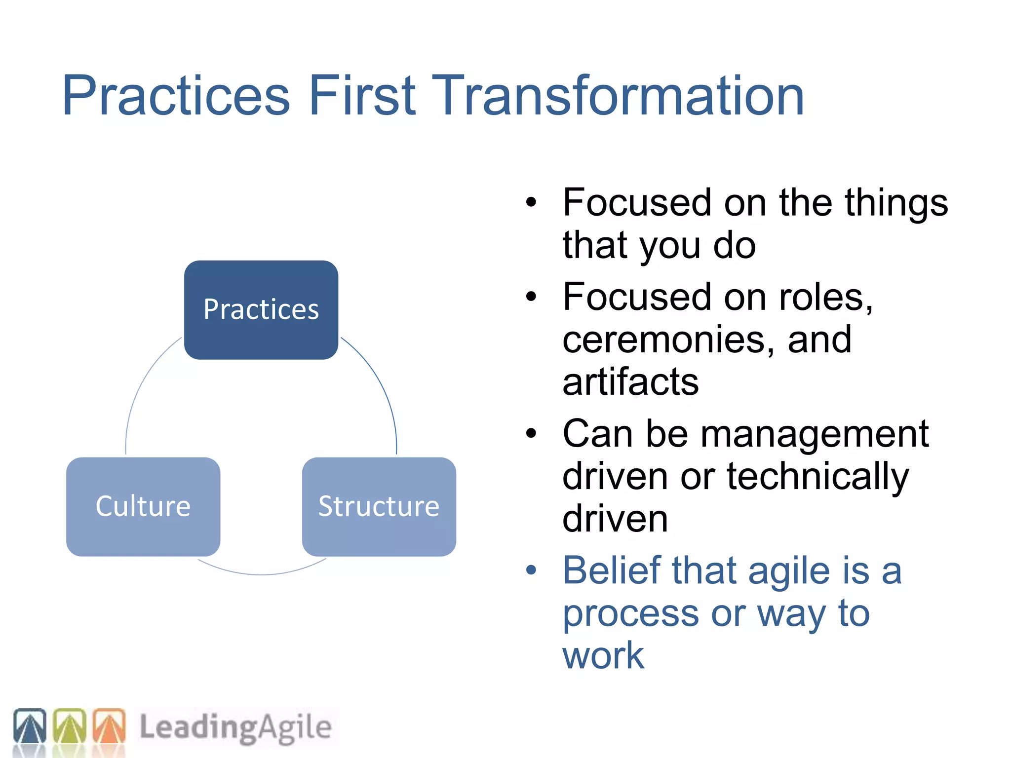Practices
StructureCulture
Practices First Transformation
• Focused on the things
that you do
• Focused on roles,
ceremonies, and
artifacts
• Can be management
driven or technically
driven
• Belief that agile is a
process or way to
work
 