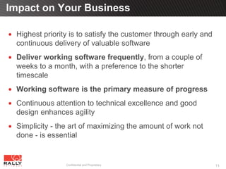 Impact on Your Business

 Highest priority is to satisfy the customer through early and
 continuous delivery of valuable software
 Deliver working software frequently, from a couple of
 weeks to a month, with a preference to the shorter
 timescale
 Working software is the primary measure of progress
 Continuous attention to technical excellence and good
 design enhances agility
 Simplicity - the art of maximizing the amount of work not
 done - is essential


                Confidential and Proprietary                     15
 