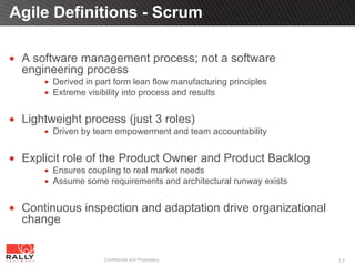Agile Definitions - Scrum

 A software management process; not a software
 engineering process
       Derived in part form lean flow manufacturing principles
       Extreme visibility into process and results


 Lightweight process (just 3 roles)
       Driven by team empowerment and team accountability


 Explicit role of the Product Owner and Product Backlog
       Ensures coupling to real market needs
       Assume some requirements and architectural runway exists


 Continuous inspection and adaptation drive organizational
 change


                    Confidential and Proprietary                  17
 