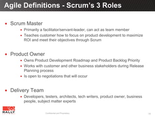 Agile Definitions - Scrum’s 3 Roles

 Scrum Master
      Primarily a facilitator/servant-leader, can act as team member
      Teaches customer how to focus on product development to maximize
      ROI and meet their objectives through Scrum


 Product Owner
      Owns Product Development Roadmap and Product Backlog Priority
      Works with customer and other business stakeholders during Release
      Planning process
      Is open to negotiations that will occur


 Delivery Team
      Developers, testers, architects, tech writers, product owner, business
      people, subject matter experts

                  Confidential and Proprietary                                 18
 