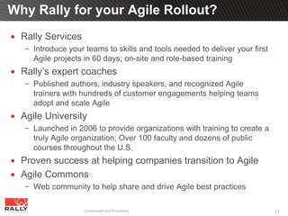 Why Rally for your Agile Rollout?
  Rally Services
     Introduce your teams to skills and tools needed to deliver your first
     Agile projects in 60 days; on-site and role-based training
  Rally’s expert coaches
     Published authors, industry speakers, and recognized Agile
     trainers with hundreds of customer engagements helping teams
     adopt and scale Agile
  Agile University
     Launched in 2006 to provide organizations with training to create a
     truly Agile organization; Over 100 faculty and dozens of public
     courses throughout the U.S.
  Proven success at helping companies transition to Agile
  Agile Commons
     Web community to help share and drive Agile best practices

                    Confidential and Proprietary                             22
 
