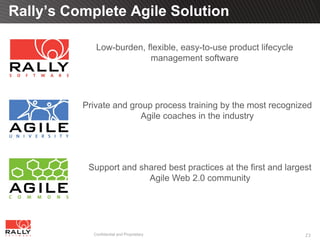 Rally’s Complete Agile Solution

             Low-burden, flexible, easy-to-use product lifecycle
                          management software




          Private and group process training by the most recognized
                         Agile coaches in the industry




           Support and shared best practices at the first and largest
                         Agile Web 2.0 community




            Confidential and Proprietary                           23
 