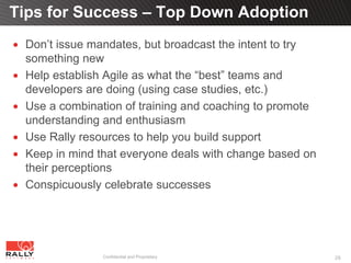 Tips for Success – Top Down Adoption
 Don’t issue mandates, but broadcast the intent to try
 something new
 Help establish Agile as what the “best” teams and
 developers are doing (using case studies, etc.)
 Use a combination of training and coaching to promote
 understanding and enthusiasm
 Use Rally resources to help you build support
 Keep in mind that everyone deals with change based on
 their perceptions
 Conspicuously celebrate successes




               Confidential and Proprietary              26
 