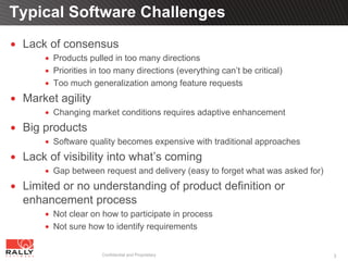 Typical Software Challenges
 Lack of consensus
       Products pulled in too many directions
       Priorities in too many directions (everything can’t be critical)
       Too much generalization among feature requests
 Market agility
       Changing market conditions requires adaptive enhancement
 Big products
       Software quality becomes expensive with traditional approaches
 Lack of visibility into what’s coming
       Gap between request and delivery (easy to forget what was asked for)
 Limited or no understanding of product definition or
 enhancement process
       Not clear on how to participate in process
       Not sure how to identify requirements


                    Confidential and Proprietary                              3
 
