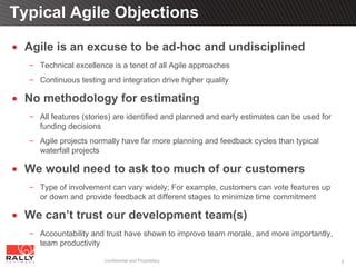 Typical Agile Objections

 Agile is an excuse to be ad-hoc and undisciplined
   Technical excellence is a tenet of all Agile approaches
   Continuous testing and integration drive higher quality

 No methodology for estimating
   All features (stories) are identified and planned and early estimates can be used for
   funding decisions
   Agile projects normally have far more planning and feedback cycles than typical
   waterfall projects

 We would need to ask too much of our customers
   Type of involvement can vary widely; For example, customers can vote features up
   or down and provide feedback at different stages to minimize time commitment

 We can’t trust our development team(s)
   Accountability and trust have shown to improve team morale, and more importantly,
   team productivity

                     Confidential and Proprietary                                          5
 