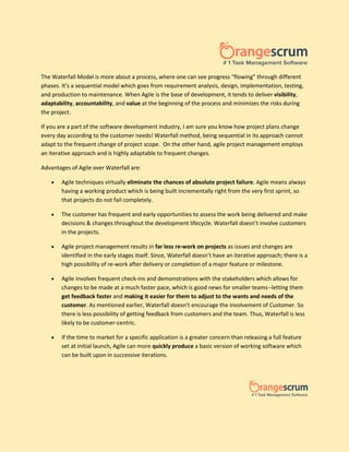The Waterfall Model is more about a process, where one can see progress “flowing” through different
phases. It's a sequential model which goes from requirement analysis, design, implementation, testing,
and production to maintenance. When Agile is the base of development, it tends to deliver visibility,
adaptability, accountability, and value at the beginning of the process and minimizes the risks during
the project.
If you are a part of the software development industry, I am sure you know how project plans change
every day according to the customer needs! Waterfall method, being sequential in its approach cannot
adapt to the frequent change of project scope. On the other hand, agile project management employs
an iterative approach and is highly adaptable to frequent changes.
Advantages of Agile over Waterfall are:
 Agile techniques virtually eliminate the chances of absolute project failure. Agile means always
having a working product which is being built incrementally right from the very first sprint, so
that projects do not fail completely.
 The customer has frequent and early opportunities to assess the work being delivered and make
decisions & changes throughout the development lifecycle. Waterfall doesn’t involve customers
in the projects.
 Agile project management results in far less re-work on projects as issues and changes are
identified in the early stages itself. Since, Waterfall doesn’t have an iterative approach; there is a
high possibility of re-work after delivery or completion of a major feature or milestone.
 Agile involves frequent check-ins and demonstrations with the stakeholders which allows for
changes to be made at a much faster pace, which is good news for smaller teams--letting them
get feedback faster and making it easier for them to adjust to the wants and needs of the
customer. As mentioned earlier, Waterfall doesn’t encourage the involvement of Customer. So
there is less possibility of getting feedback from customers and the team. Thus, Waterfall is less
likely to be customer-centric.
 If the time to market for a specific application is a greater concern than releasing a full feature
set at initial launch, Agile can more quickly produce a basic version of working software which
can be built upon in successive iterations.
 