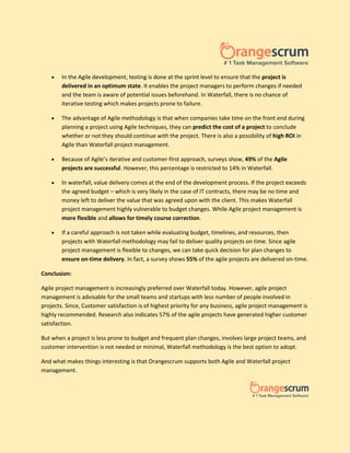  In the Agile development, testing is done at the sprint level to ensure that the project is
delivered in an optimum state. It enables the project managers to perform changes if needed
and the team is aware of potential issues beforehand. In Waterfall, there is no chance of
iterative testing which makes projects prone to failure.
 The advantage of Agile methodology is that when companies take time on the front end during
planning a project using Agile techniques, they can predict the cost of a project to conclude
whether or not they should continue with the project. There is also a possibility of high ROI in
Agile than Waterfall project management.
 Because of Agile’s iterative and customer-first approach, surveys show, 49% of the Agile
projects are successful. However, this percentage is restricted to 14% in Waterfall.
 In waterfall, value delivery comes at the end of the development process. If the project exceeds
the agreed budget – which is very likely in the case of IT contracts, there may be no time and
money left to deliver the value that was agreed upon with the client. This makes Waterfall
project management highly vulnerable to budget changes. While Agile project management is
more flexible and allows for timely course correction.
 If a careful approach is not taken while evaluating budget, timelines, and resources, then
projects with Waterfall methodology may fail to deliver quality projects on time. Since agile
project management is flexible to changes, we can take quick decision for plan changes to
ensure on-time delivery. In fact, a survey shows 55% of the agile projects are delivered on-time.
Conclusion:
Agile project management is increasingly preferred over Waterfall today. However, agile project
management is advisable for the small teams and startups with less number of people involved in
projects. Since, Customer satisfaction is of highest priority for any business, agile project management is
highly recommended. Research also indicates 57% of the agile projects have generated higher customer
satisfaction.
But when a project is less prone to budget and frequent plan changes, involves large project teams, and
customer intervention is not needed or minimal, Waterfall methodology is the best option to adopt.
And what makes things interesting is that Orangescrum supports both Agile and Waterfall project
management.
 