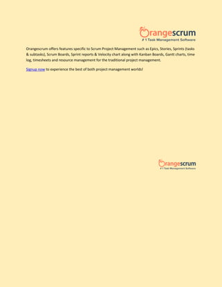 Orangescrum offers features specific to Scrum Project Management such as Epics, Stories, Sprints (tasks
& subtasks), Scrum Boards, Sprint reports & Velocity chart along with Kanban Boards, Gantt charts, time
log, timesheets and resource management for the traditional project management.
Signup now to experience the best of both project management worlds!
 
