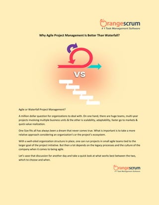 Why Agile Project Management Is Better Than Waterfall?
Agile or Waterfall Project Management?
A million dollar question for organizations to deal with. On one hand, there are huge teams, multi-year
projects involving multiple business units & the other is scalability, adaptability, faster go to markets &
quick value realization.
One Size fits all has always been a dream that never comes true. What is important is to take a more
relative approach considering an organization’s or the project’s ecosystem.
With a well-oiled organization structure in place, one can run projects in small agile teams tied to the
larger goal of the project initiative. But then a lot depends on the legacy processes and the culture of the
company when it comes to being agile.
Let’s save that discussion for another day and take a quick look at what works best between the two,
which to choose and when.
 