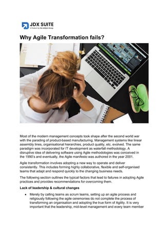Why Agile Transformation fails?
Most of the modern management concepts took shape after the second world war
with the parading of product-based manufacturing. Management systems like linear
assembly lines, organisational hierarchies, product quality, etc. evolved. The same
paradigm was incorporated for IT development as waterfall methodology. A
disruptive idea of delivering software using Agile methodologies was conceived in
the 1990’s and eventually, the Agile manifesto was authored in the year 2001.
Agile transformation involves adopting a new way to operate and deliver
consistently. This includes forming highly collaborative, flexible and self-organised
teams that adapt and respond quickly to the changing business needs.
The following section outlines the typical factors that lead to failures in adopting Agile
practices and provides recommendations for overcoming them.
Lack of leadership & cultural changes
• Merely by calling teams as scrum teams, setting up an agile process and
religiously following the agile ceremonies do not complete the process of
transforming an organisation and adopting the true form of Agility. It is very
important that the leadership, mid-level management and every team member
 