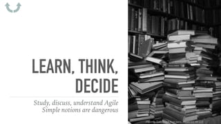 LEARN, THINK,
DECIDE
Study, discuss, understand Agile
Simple notions are dangerous
Photo by Evan Bench from paris, france, CC BY 2.0
 
