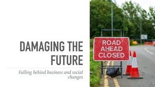 DAMAGING THE
FUTURE
Falling behind business and social
changes
 