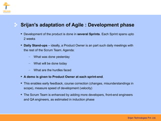 Srijan's adaptation of Agile : Development phase
 Development of the product is done in several Sprints. Each Sprint spans upto
  2 weeks

 Daily Stand-ups – ideally, a Product Owner is an part such daily meetings with
  the rest of the Scrum Team. Agenda:

     –   What was done yesterday

     –   What will be done today

     –   What are the hurdles faced

 A demo is given to Product Owner at each sprint-end.

 This enables early feedback, course correction (changes, misunderstandings in
  scope), measure speed of development (velocity)

 The Scrum Team is enhanced by adding more developers, front-end engineers
  and QA engineers, as estimated in induction phase




                                                                            Srijan Technologies Pvt. Ltd.
 