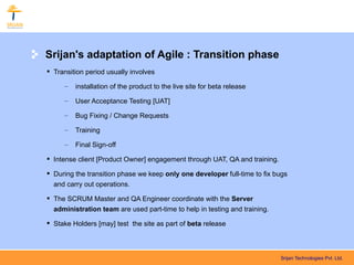 Srijan's adaptation of Agile : Transition phase
 Transition period usually involves

     –   installation of the product to the live site for beta release

     –   User Acceptance Testing [UAT]

     –   Bug Fixing / Change Requests

     –   Training

     –   Final Sign-off

 Intense client [Product Owner] engagement through UAT, QA and training.

 During the transition phase we keep only one developer full-time to fix bugs
  and carry out operations.

 The SCRUM Master and QA Engineer coordinate with the Server
  administration team are used part-time to help in testing and training.

 Stake Holders [may] test the site as part of beta release



                                                                            Srijan Technologies Pvt. Ltd.
 