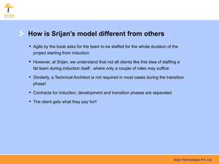 How is Srijan's model different from others
 Agile by the book asks for the team to be staffed for the whole duration of the
  project starting from induction

 However, at Srijan, we understand that not all clients like this idea of staffing a
  fat team during induction itself , where only a couple of roles may suffice

 Similarly, a Technical Architect is not required in most cases during the transition
  phase!

 Contracts for induction, development and transition phases are separated

 The client gets what they pay for!!




                                                                                 Srijan Technologies Pvt. Ltd.
 