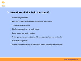How does all this help the client?
 Greater project control

 Regular done-done deliverables; small wins, continuously

 You-get-what-you-pay-for

 Staffing team optimally for each phase

 Better tested and quality product

 Training and management/stakeholder acceptance happens continually

 Remote Management

 Greater client satisfaction as the product meets desired goals/objectives




                                                                              Srijan Technologies Pvt. Ltd.
 