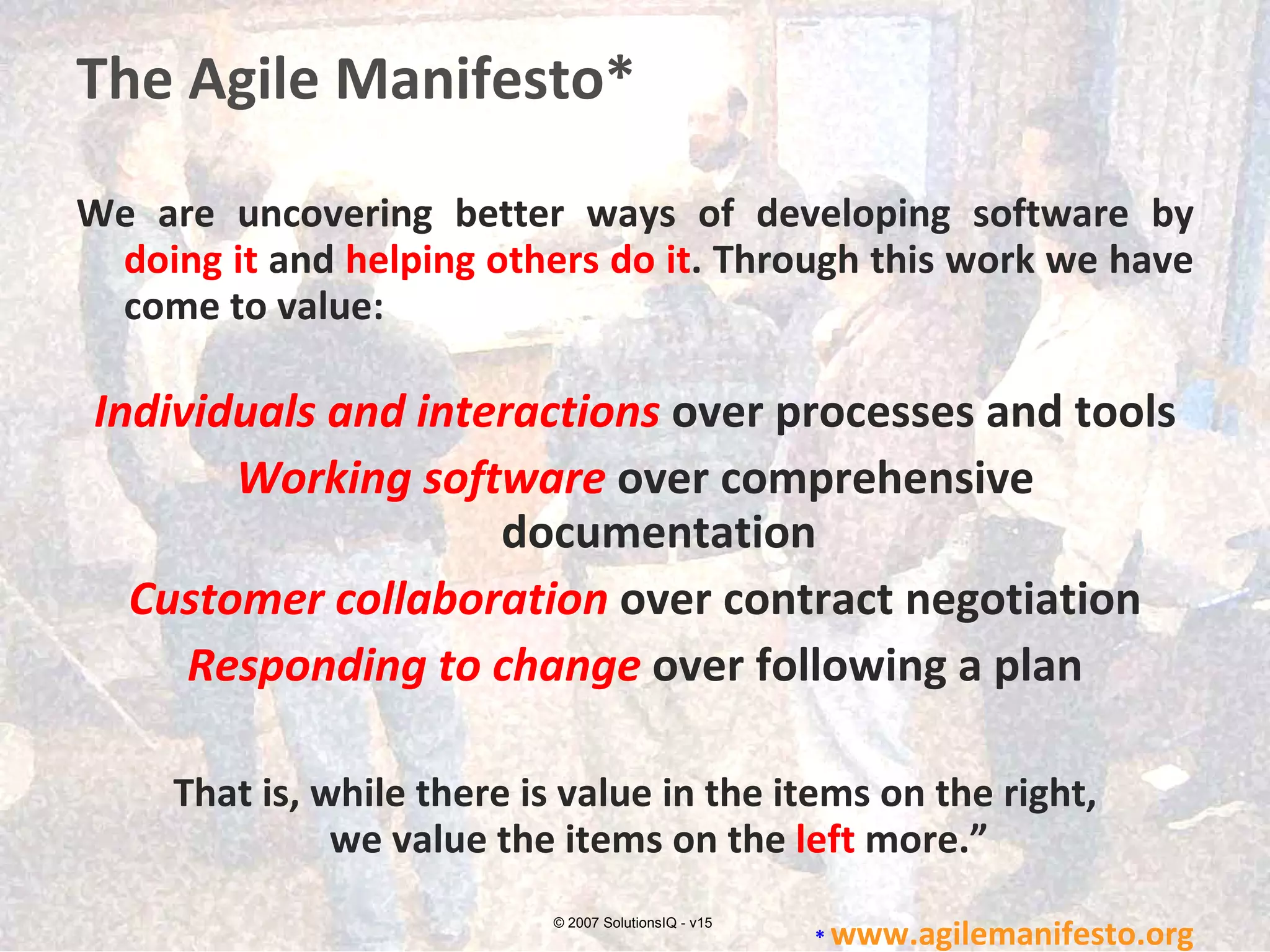 The Agile Manifesto* We are uncovering better ways of developing software by  doing it  and  helping others do it . Through this work we have come to value:  Individuals and interactions  over processes and tools Working software  over comprehensive documentation Customer collaboration  over contract negotiation Responding to change  over following a plan That is, while there is value in the items on the right, we value the items on the  left  more.” *  www.agilemanifesto.org © 2007 SolutionsIQ - v15 
