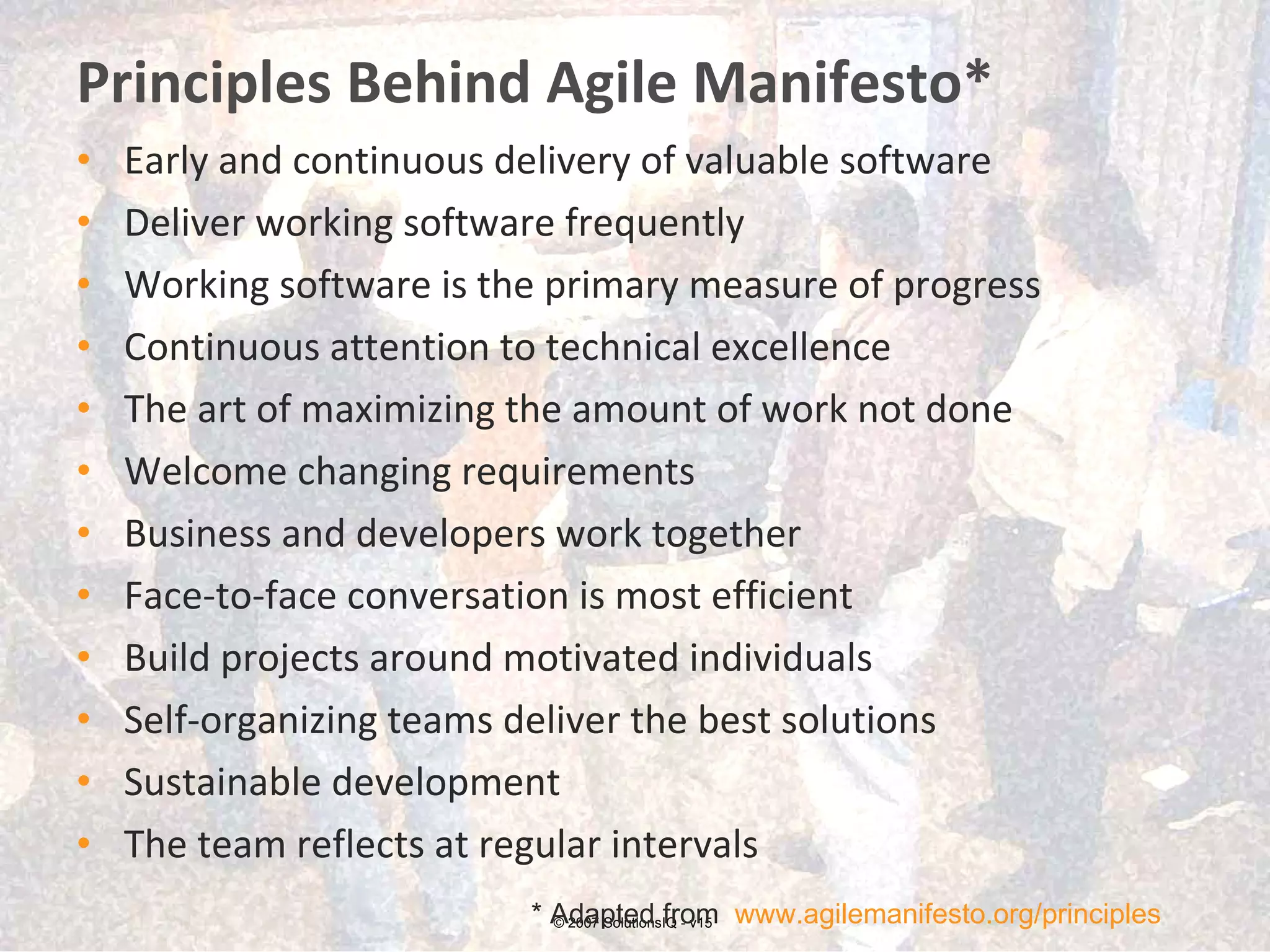 Principles Behind Agile Manifesto* Early and continuous delivery of valuable software Deliver working software frequently Working software is the primary measure of progress Continuous attention to technical excellence The art of maximizing the amount of work not done Welcome changing requirements Business and developers work together Face-to-face conversation is most efficient  Build projects around motivated individuals Self-organizing teams deliver the best solutions Sustainable development The team reflects at regular intervals © 2007 SolutionsIQ - v15 * Adapted from  www.agilemanifesto.org/principles   