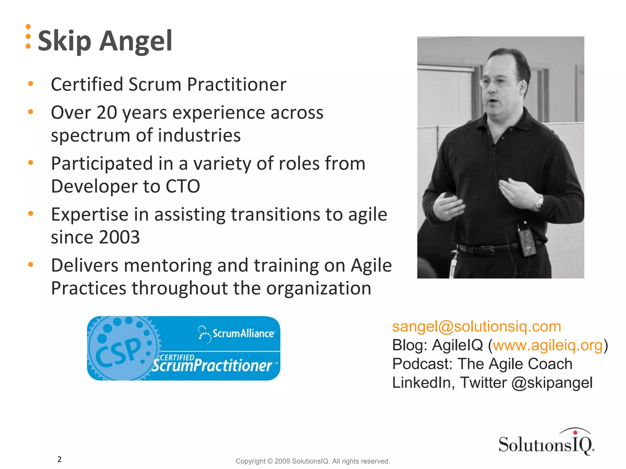 Certified Scrum Practitioner Over 20 years experience across spectrum of industries Participated in a variety of roles from Developer to CTO Expertise in assisting transitions to agile since 2003 Delivers mentoring and training on Agile Practices throughout the organization Skip Angel [email_address] Blog: AgileIQ ( www.agileiq.org ) Podcast: The Agile Coach LinkedIn, Twitter @skipangel 