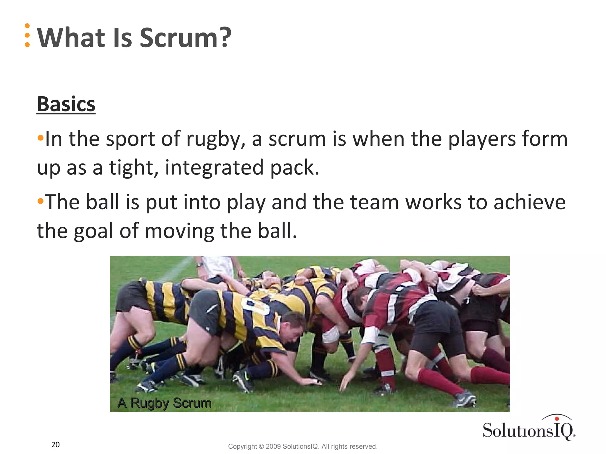 What Is Scrum? Basics In the sport of rugby, a scrum is when the players form up as a tight, integrated pack. The ball is put into play and the team works to achieve the goal of moving the ball. A Rugby Scrum 