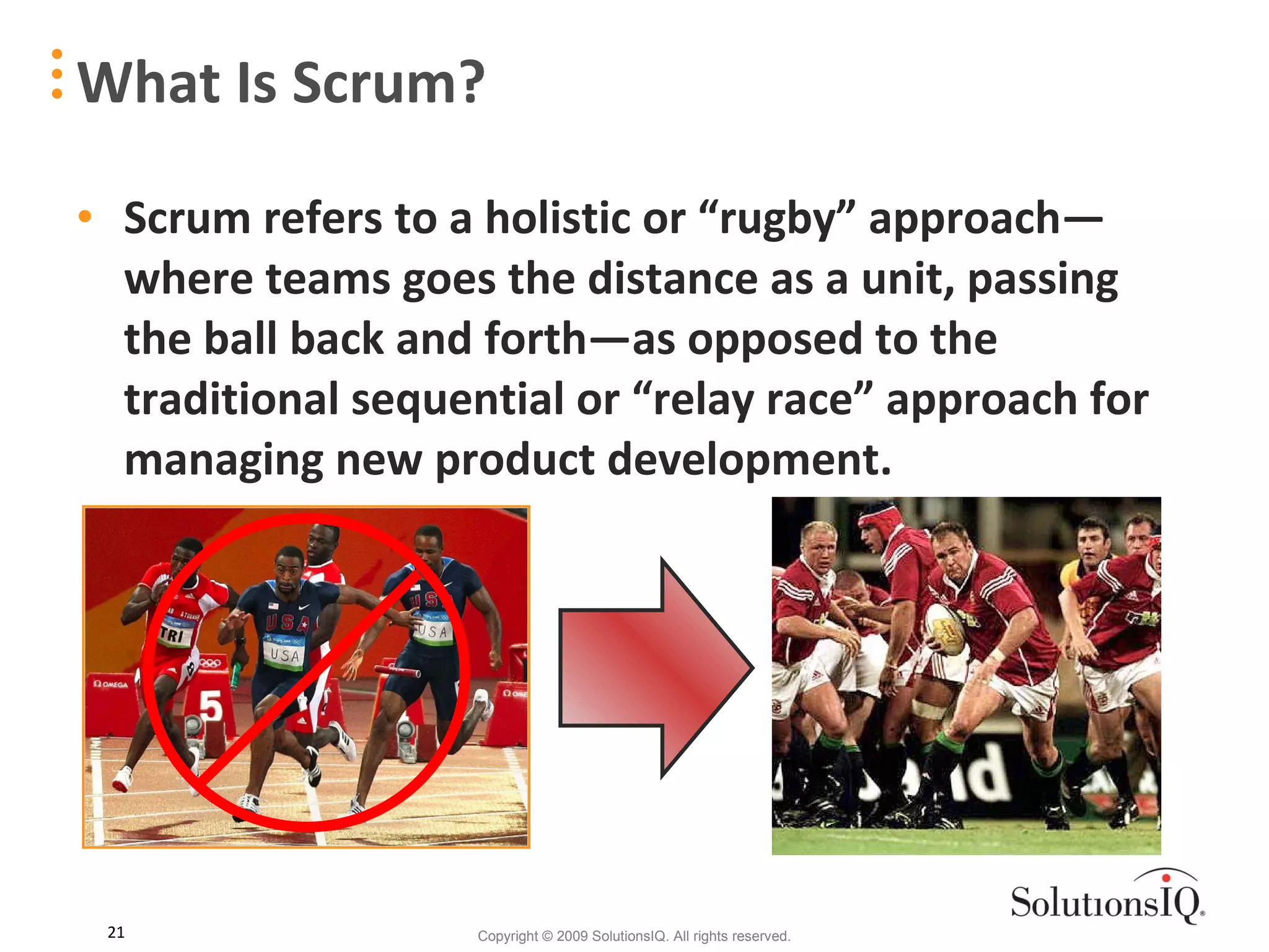 Scrum refers to a holistic or “rugby” approach—where teams goes the distance as a unit, passing the ball back and forth—as opposed to the traditional sequential or “relay race” approach for managing new product development. What Is Scrum? 