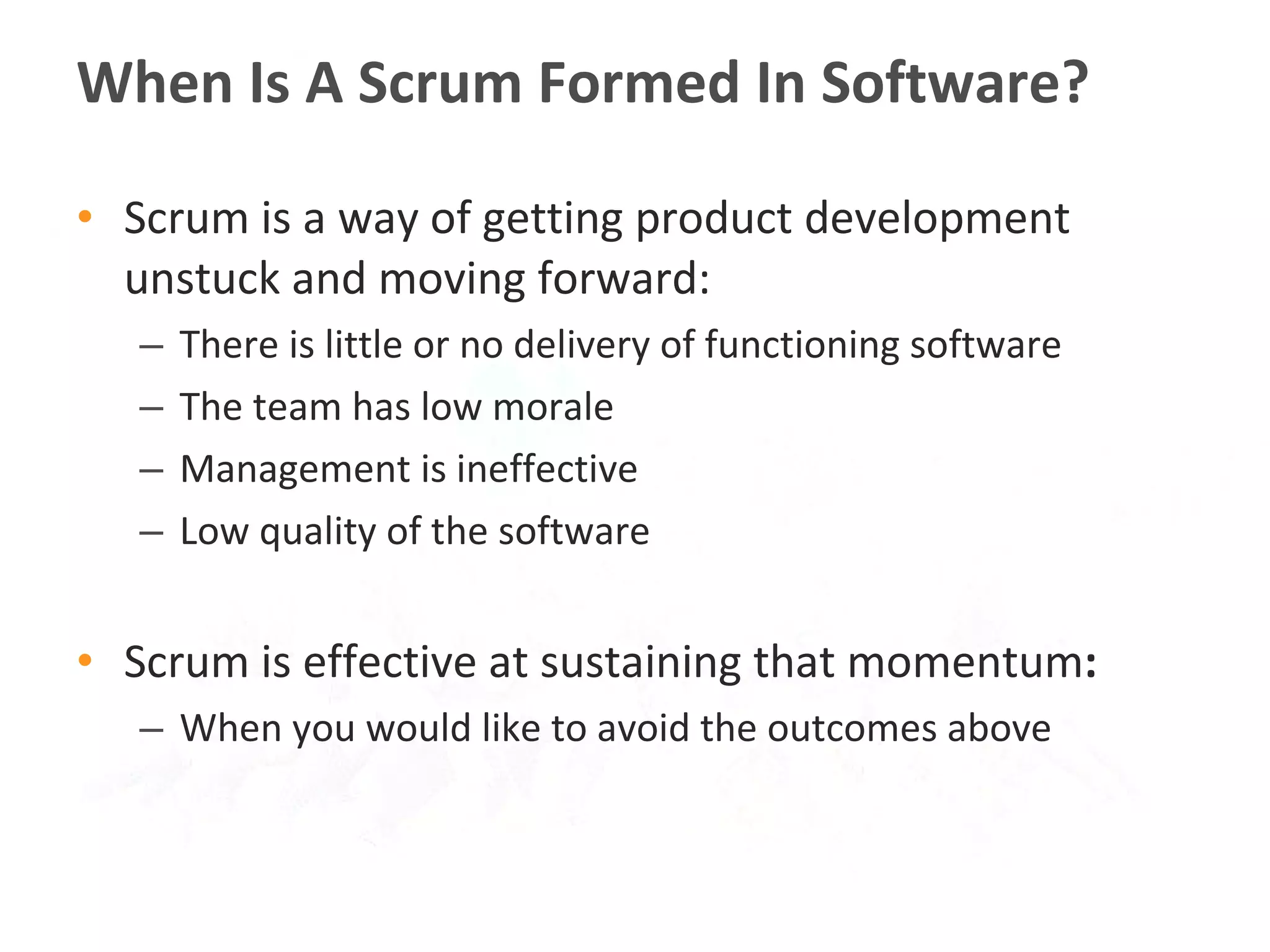Scrum is a way of getting product development unstuck and moving forward:  There is little or no delivery of functioning software  The team has low morale Management is ineffective Low quality of the software Scrum is effective at sustaining that momentum : When you would like to avoid the outcomes above When Is A Scrum Formed In Software? 
