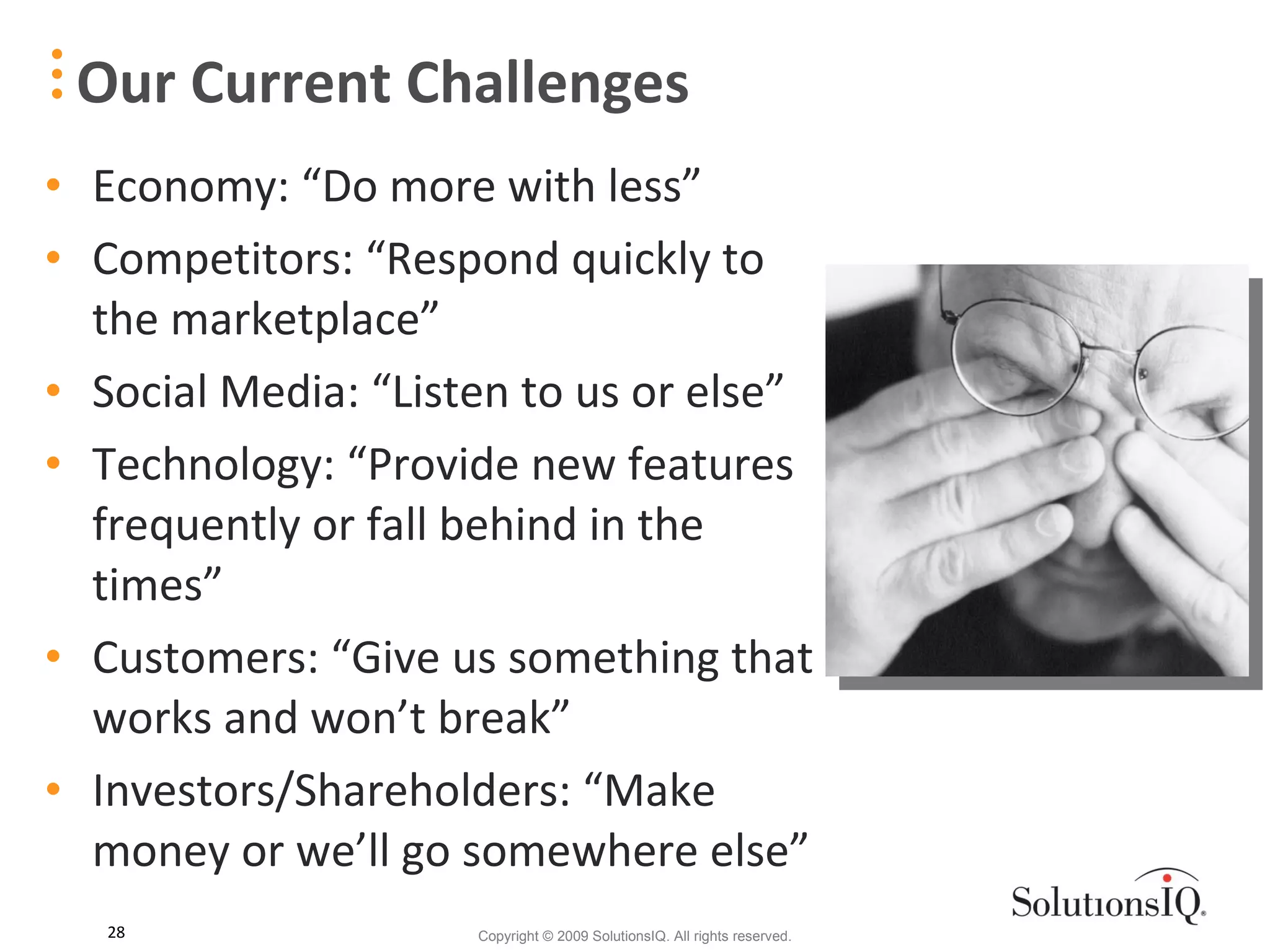Economy: “Do more with less” Competitors: “Respond quickly to the marketplace” Social Media: “Listen to us or else” Technology: “Provide new features frequently or fall behind in the times” Customers: “Give us something that works and won’t break” Investors/Shareholders: “Make money or we’ll go somewhere else” Our Current Challenges 