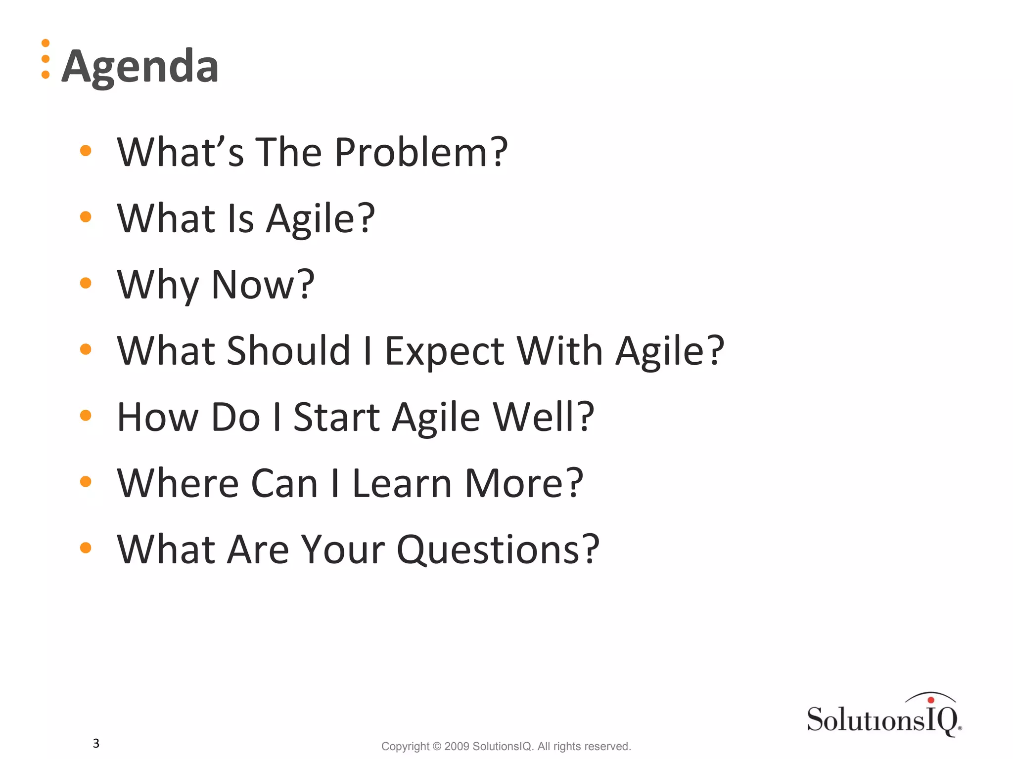 Agenda What’s The Problem? What Is Agile? Why Now? What Should I Expect With Agile? How Do I Start Agile Well? Where Can I Learn More? What Are Your Questions? 
