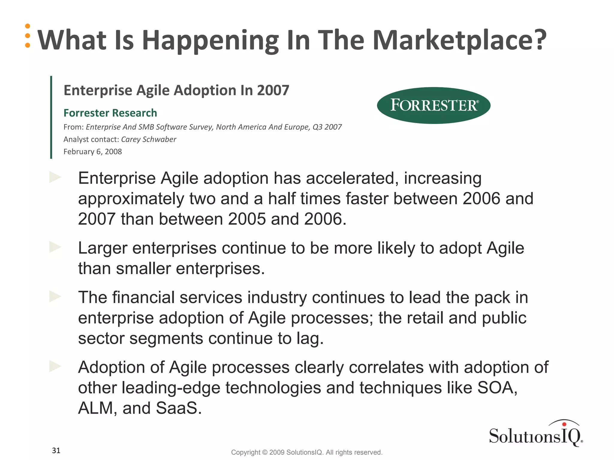What Is Happening In The Marketplace? Enterprise Agile adoption has accelerated, increasing approximately two and a half times faster between 2006 and 2007 than between 2005 and 2006. Larger enterprises continue to be more likely to adopt Agile than smaller enterprises. The financial services industry continues to lead the pack in enterprise adoption of Agile processes; the retail and public sector segments continue to lag.  Adoption of Agile processes clearly correlates with adoption of other leading-edge technologies and techniques like SOA, ALM, and SaaS. Enterprise Agile Adoption In 2007 Forrester Research From:  Enterprise And SMB Software Survey, North America And Europe, Q3 2007 Analyst contact:  Carey Schwaber February 6, 2008 