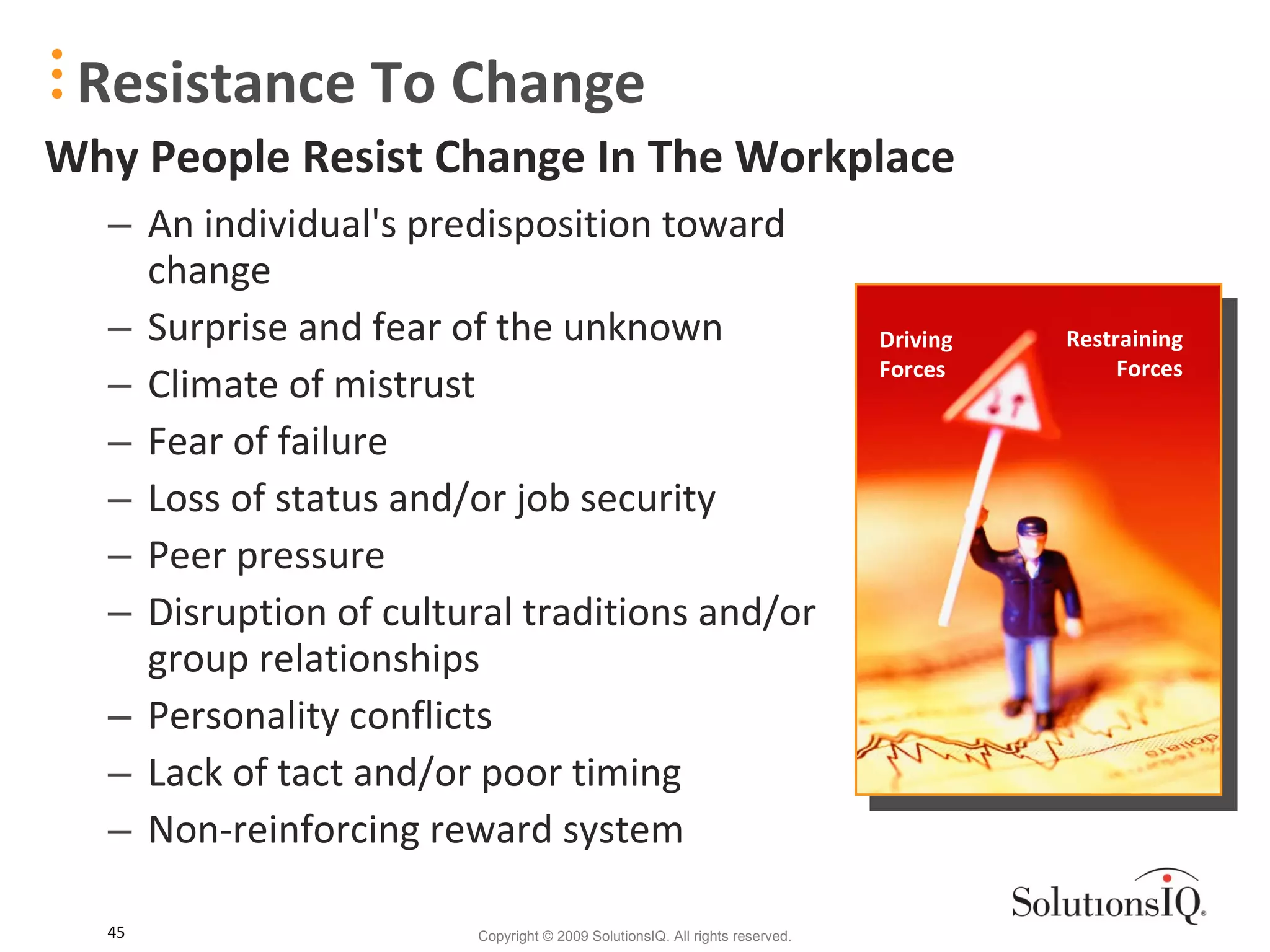 Resistance To Change An individual's predisposition toward change Surprise and fear of the unknown Climate of mistrust Fear of failure Loss of status and/or job security Peer pressure Disruption of cultural traditions and/or group relationships Personality conflicts Lack of tact and/or poor timing Non-reinforcing reward system Driving  Forces Restraining Forces Why People Resist Change In The Workplace 