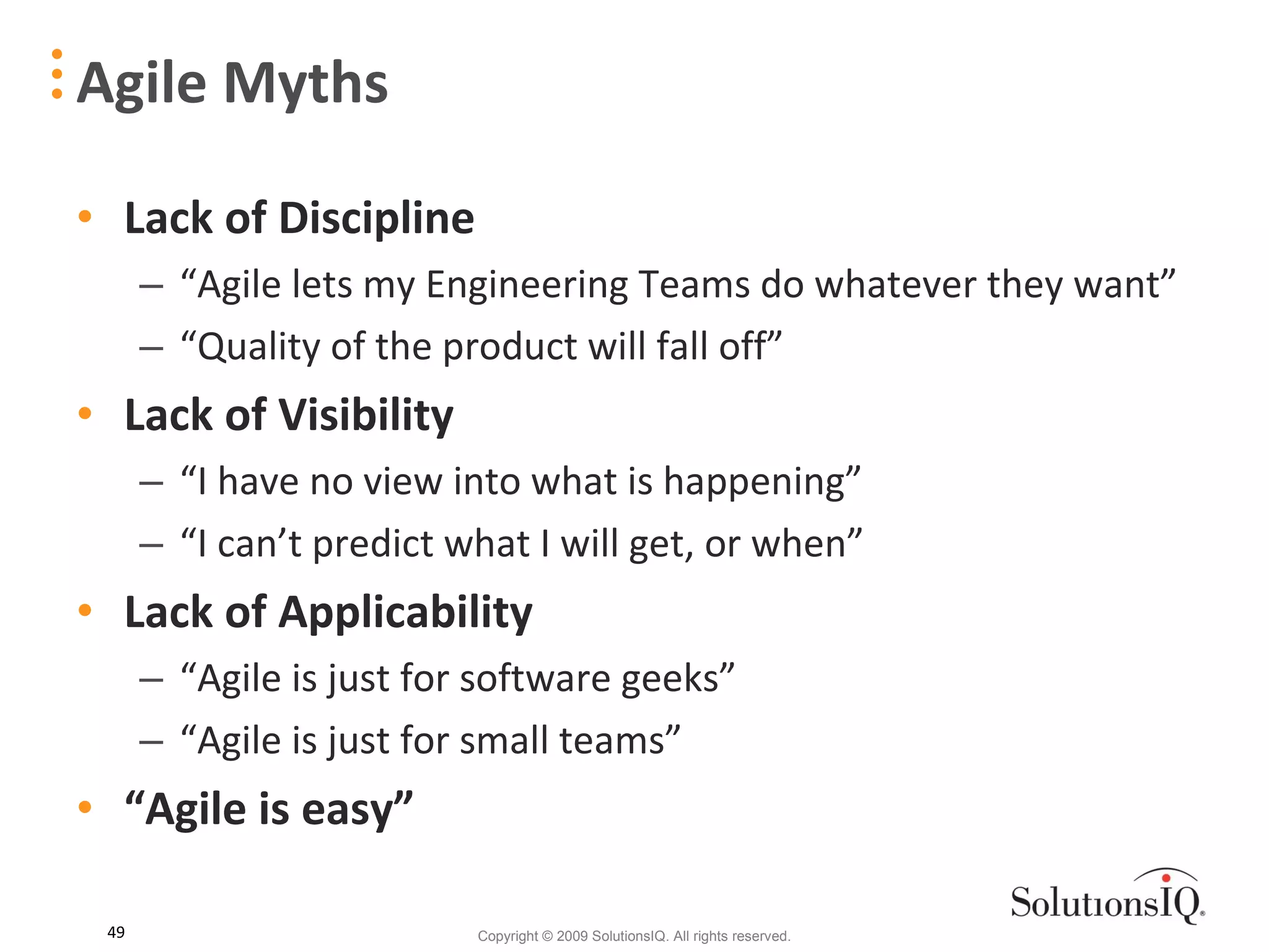 Agile Myths Lack of Discipline “ Agile lets my Engineering Teams do whatever they want” “ Quality of the product will fall off” Lack of Visibility “ I have no view into what is happening” “ I can’t predict what I will get, or when” Lack of Applicability “ Agile is just for software geeks” “ Agile is just for small teams” “ Agile is easy” 