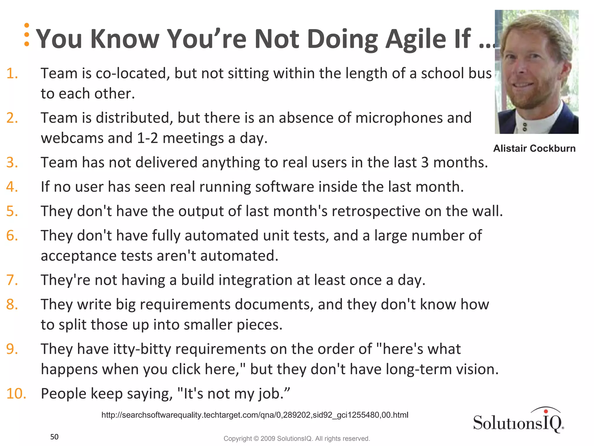 You Know You’re Not Doing Agile If … Team is co-located, but not sitting within the length of a school bus to each other.  Team is distributed, but there is an absence of microphones and webcams and 1-2 meetings a day.  Team has not delivered anything to real users in the last 3 months.  If no user has seen real running software inside the last month.  They don't have the output of last month's retrospective on the wall.  They don't have fully automated unit tests, and a large number of acceptance tests aren't automated. They're not having a build integration at least once a day.  They write big requirements documents, and they don't know how to split those up into smaller pieces. They have itty-bitty requirements on the order of &quot;here's what happens when you click here,&quot; but they don't have long-term vision.  People keep saying, &quot;It's not my job.”  Alistair Cockburn http://searchsoftwarequality.techtarget.com/qna/0,289202,sid92_gci1255480,00.html 
