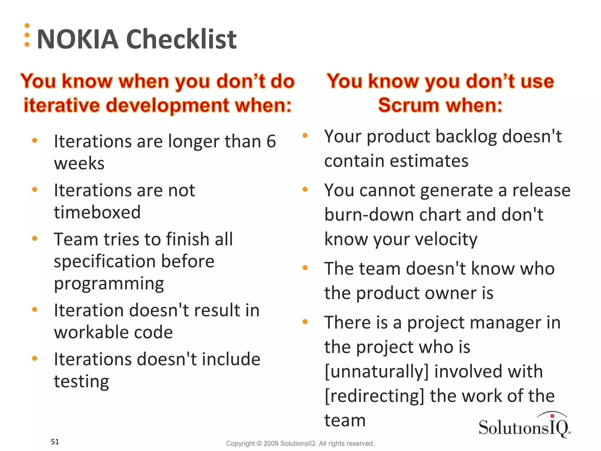 NOKIA Checklist Iterations are longer than 6 weeks Iterations are not timeboxed Team tries to finish all specification before programming Iteration doesn't result in workable code Iterations doesn't include testing Your product backlog doesn't contain estimates You cannot generate a release burn-down chart and don't know your velocity The team doesn't know who the product owner is There is a project manager in the project who is [unnaturally] involved with [redirecting] the work of the team 
