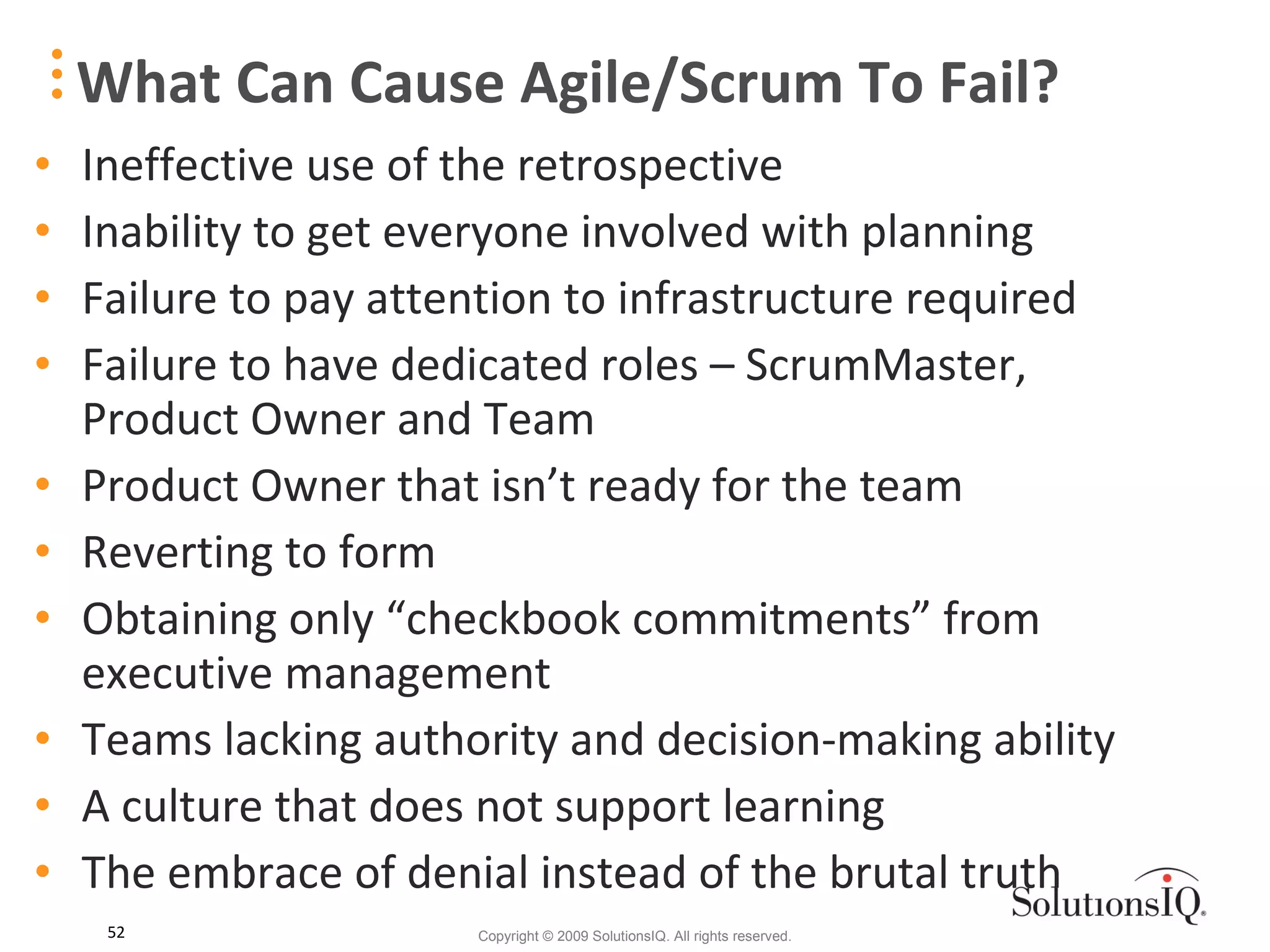What Can Cause Agile/Scrum To Fail? Ineffective use of the retrospective Inability to get everyone involved with planning Failure to pay attention to infrastructure required Failure to have dedicated roles – ScrumMaster, Product Owner and Team Product Owner that isn’t ready for the team Reverting to form Obtaining only “checkbook commitments” from executive management Teams lacking authority and decision-making ability A culture that does not support learning The embrace of denial instead of the brutal truth 