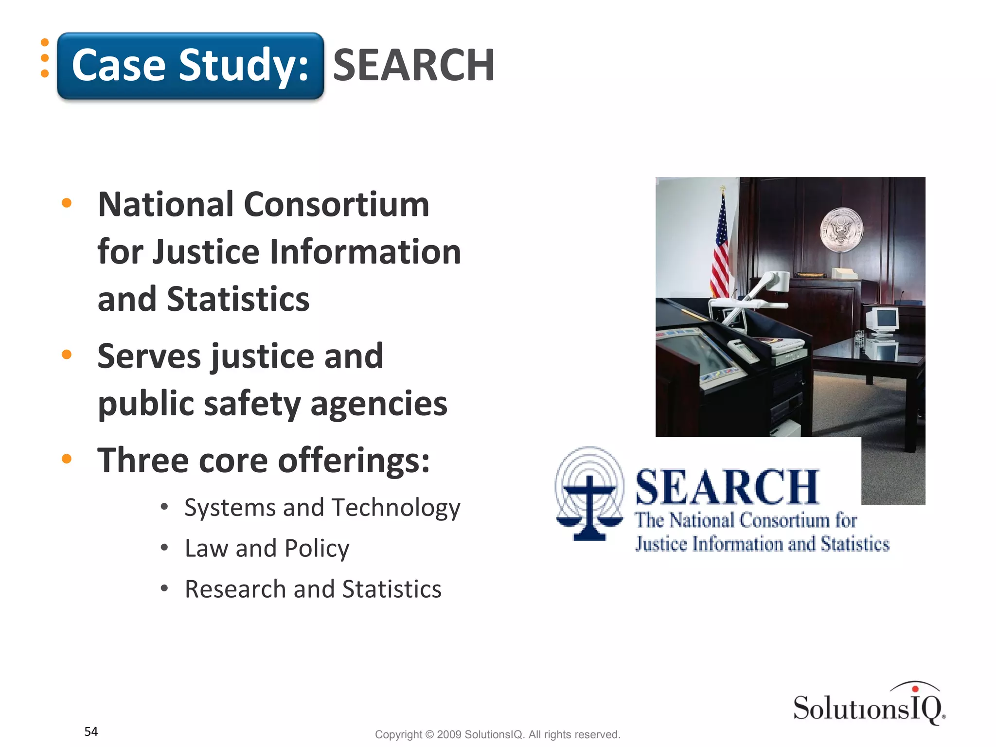Case Study:   SEARCH National Consortium for Justice Information and Statistics Serves justice and public safety agencies Three core offerings:  Systems and Technology  Law and Policy Research and Statistics  
