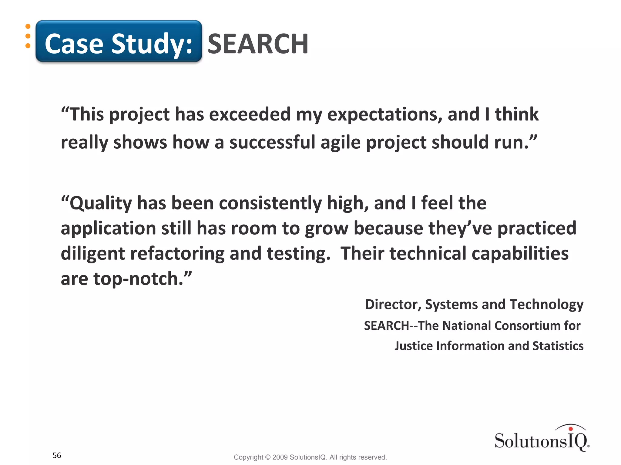 Case Study:  SEARCH “ This project has exceeded my expectations, and I think really shows how a successful agile project should run.” “ Quality has been consistently high, and I feel the application still has room to grow because they’ve practiced diligent refactoring and testing.  Their technical capabilities are top-notch.” Director, Systems and Technology SEARCH--The National Consortium for  Justice Information and Statistics 