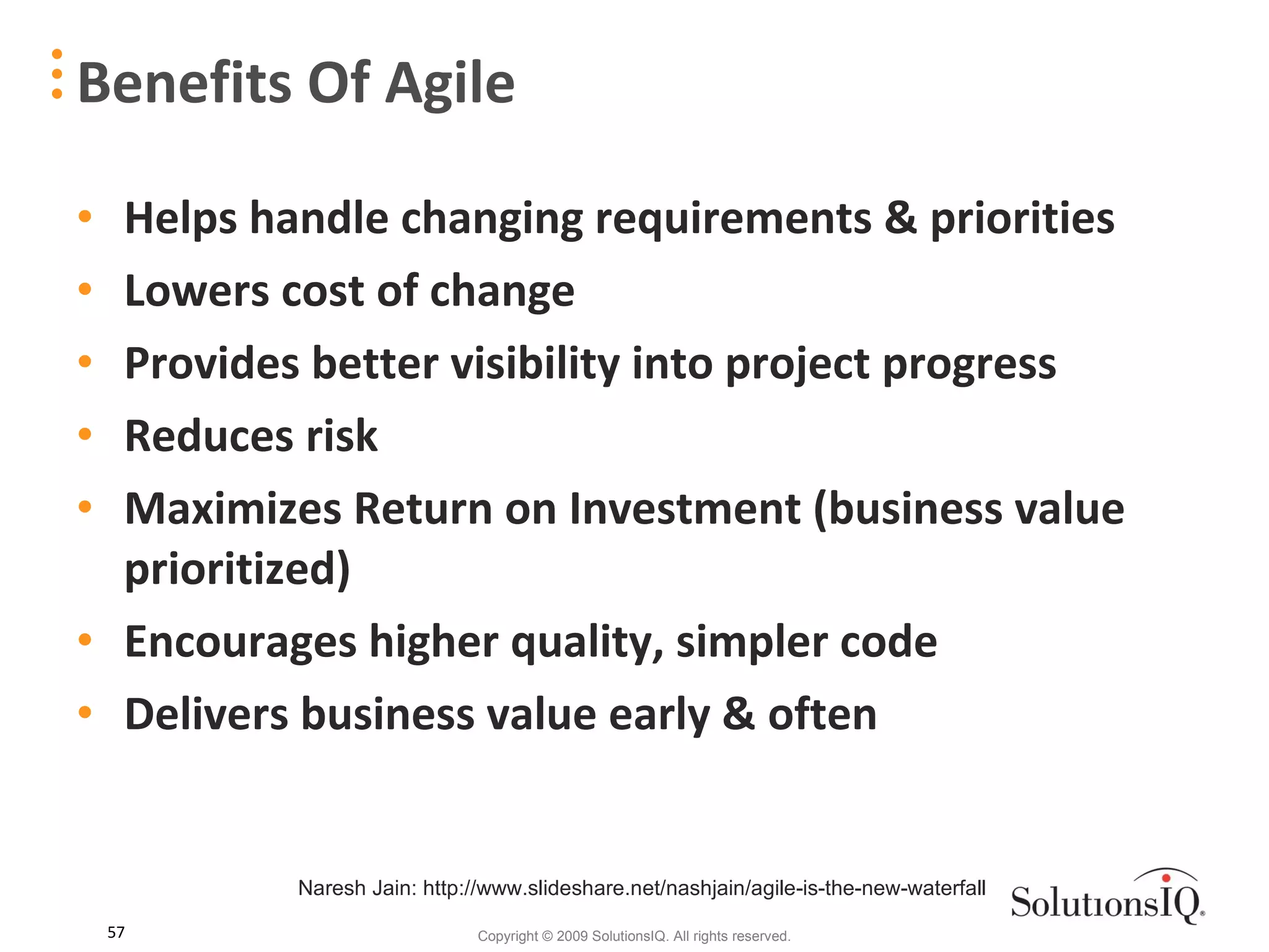 Helps handle changing requirements & priorities Lowers cost of change Provides better visibility into project progress Reduces risk Maximizes Return on Investment (business value prioritized) Encourages higher quality, simpler code Delivers business value early & often Benefits Of Agile Naresh Jain: http://www.slideshare.net/nashjain/agile-is-the-new-waterfall 