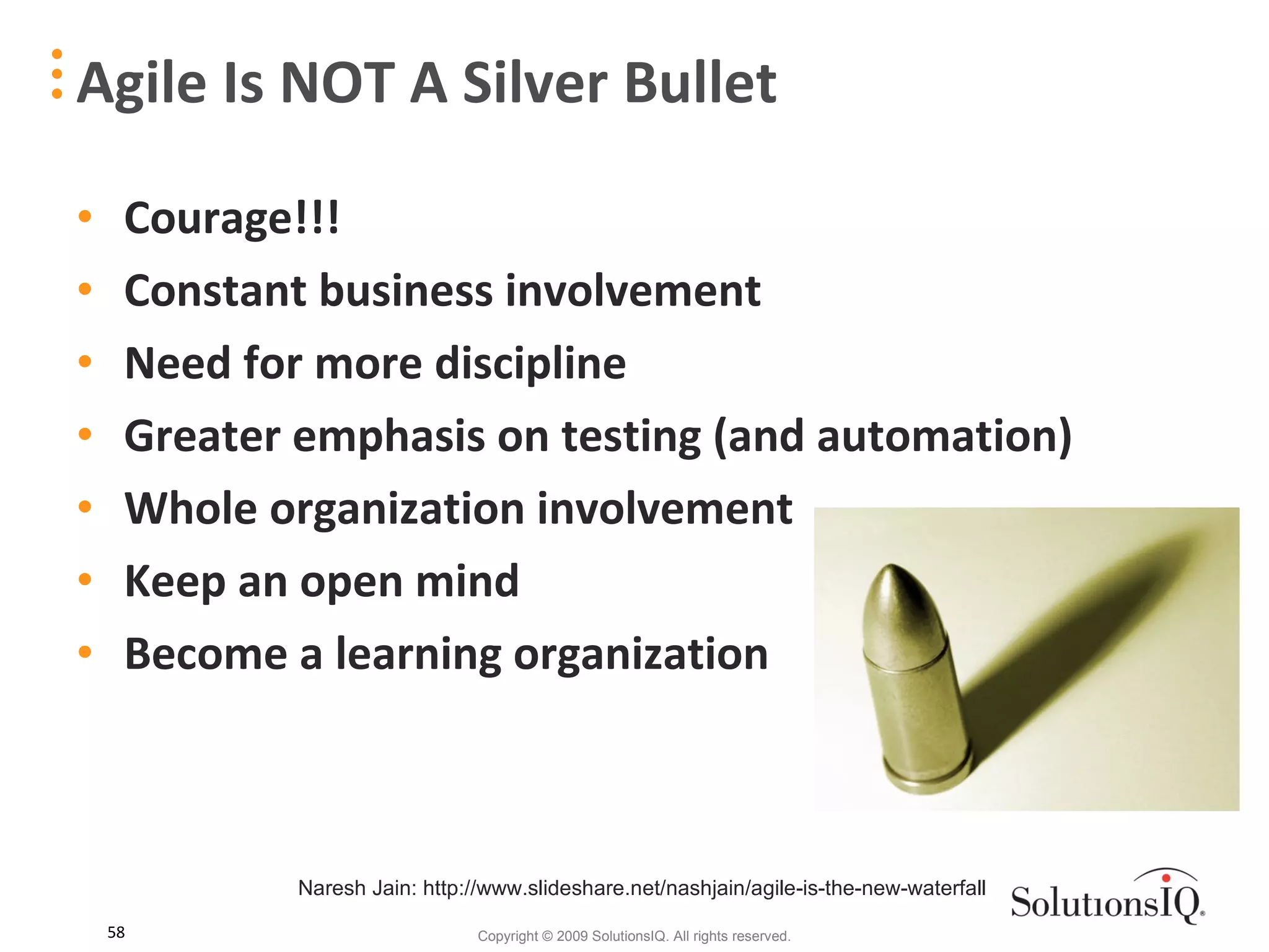 Courage!!! Constant business involvement Need for more discipline Greater emphasis on testing (and automation) Whole organization involvement Keep an open mind Become a learning organization Agile Is NOT A Silver Bullet Naresh Jain: http://www.slideshare.net/nashjain/agile-is-the-new-waterfall 