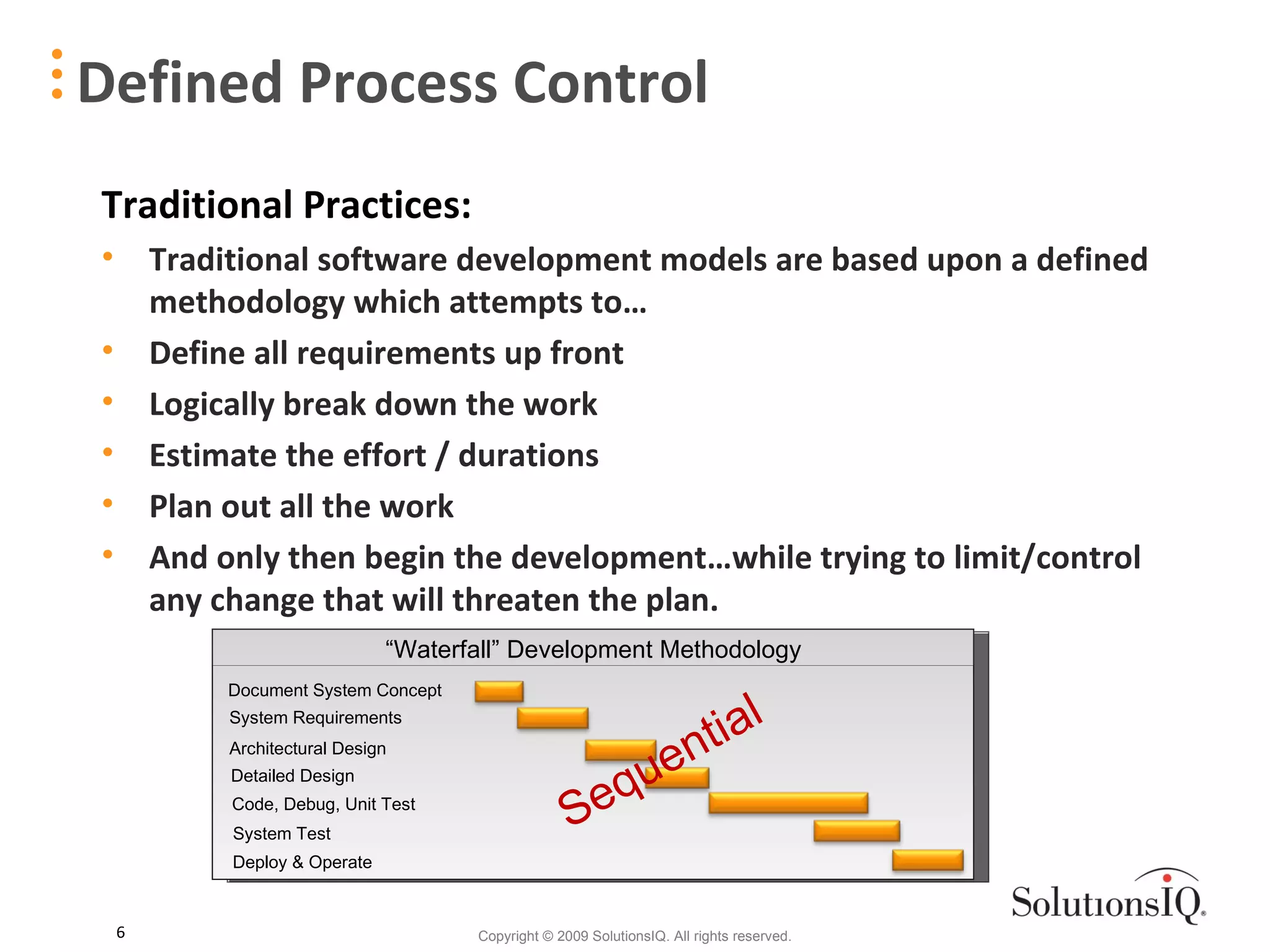 Defined Process Control Traditional Practices: Traditional software development models are based upon a defined methodology which attempts to… Define all requirements up front Logically break down the work Estimate the effort / durations Plan out all the work  And only then begin the development…while trying to limit/control any change that will threaten the plan. Document System Concept System Requirements Architectural Design Detailed Design Code, Debug, Unit Test System Test Deploy & Operate “ Waterfall” Development Methodology Sequential  