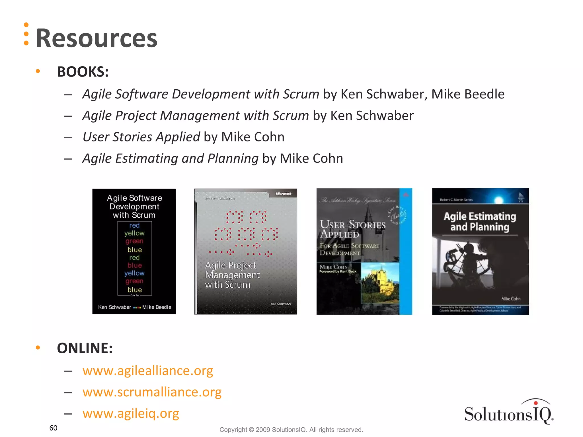 Resources BOOKS: Agile Software Development with Scrum  by Ken Schwaber, Mike Beedle  Agile Project Management with Scrum  by Ken Schwaber User Stories Applied  by Mike Cohn Agile Estimating and Planning  by Mike Cohn ONLINE: www.agilealliance.org www.scrumalliance.org www.agileiq.org 