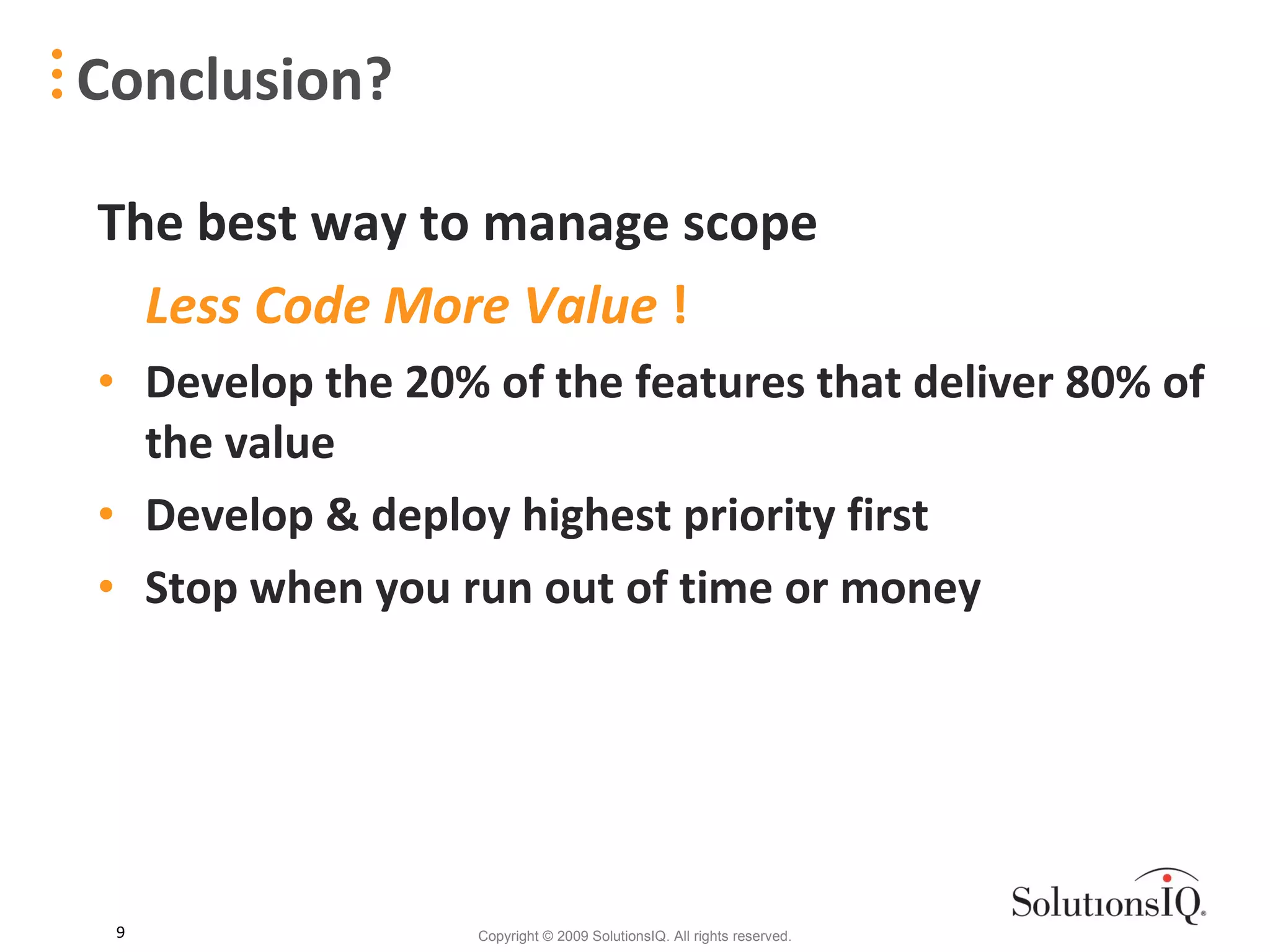 The best way to manage scope  Less Code More Value  ! Develop the 20% of the features that deliver 80% of the value Develop & deploy highest priority first Stop when you run out of time or money Conclusion? 